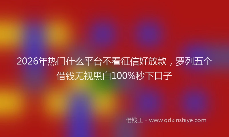 2026年热门什么平台不看征信好放款，罗列五个借钱无视黑白100%秒下口子