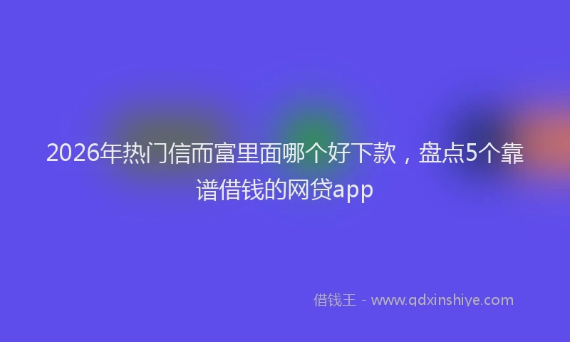 2026年热门信而富里面哪个好下款，盘点5个靠谱借钱的网贷app