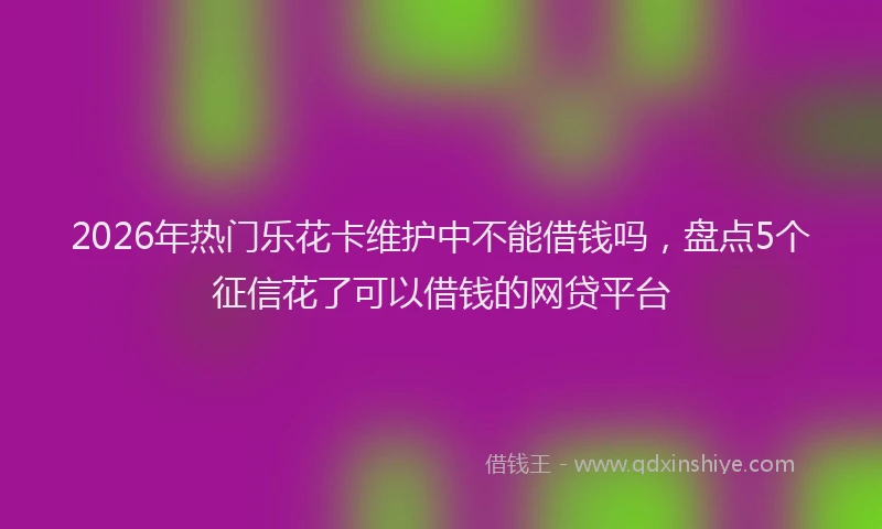 2026年热门乐花卡维护中不能借钱吗，盘点5个征信花了可以借钱的网贷平台
