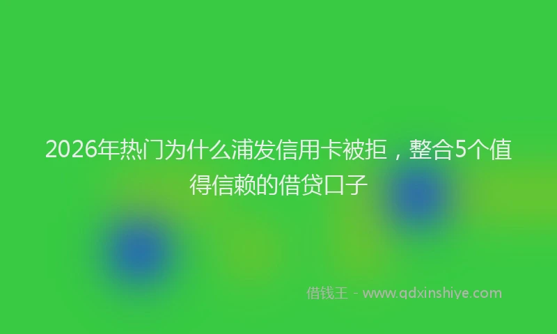 2026年热门为什么浦发信用卡被拒，整合5个值得信赖的借贷口子