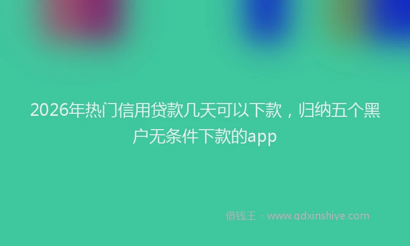 2026年热门信用贷款几天可以下款，归纳五个黑户无条件下款的app
