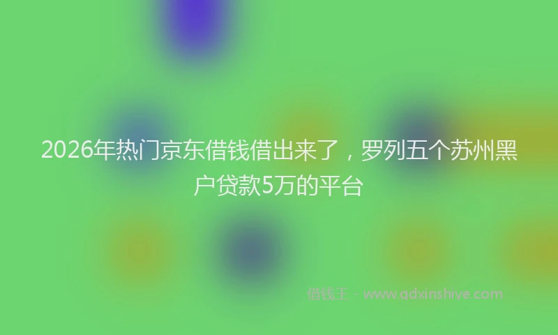 2026年热门京东借钱借出来了，罗列五个苏州黑户贷款5万的平台