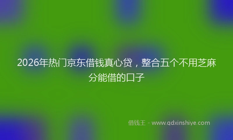 2026年热门京东借钱真心贷，整合五个不用芝麻分能借的口子