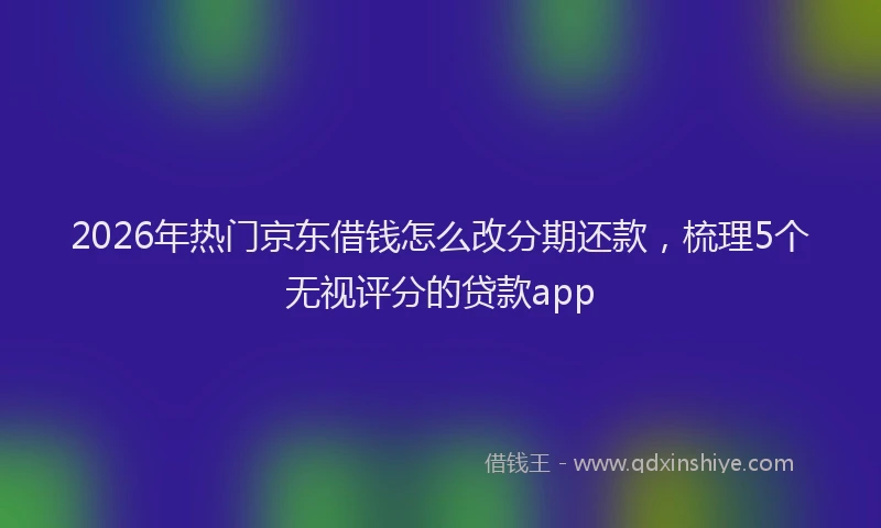 2026年热门京东借钱怎么改分期还款，梳理5个无视评分的贷款app
