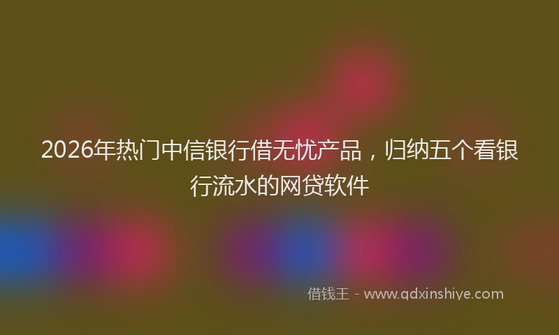 2026年热门中信银行借无忧产品，归纳五个看银行流水的网贷软件