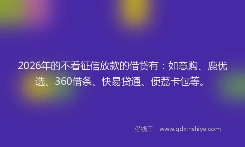 2026年的不看征信放款的借贷有：如意购、鹿优选、360借条、快易贷通、便荔卡包等。