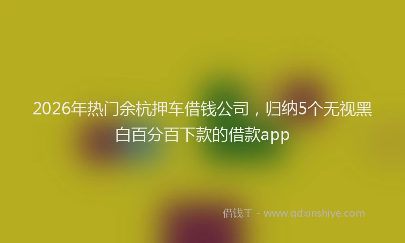 2026年热门余杭押车借钱公司，归纳5个无视黑白百分百下款的借款app