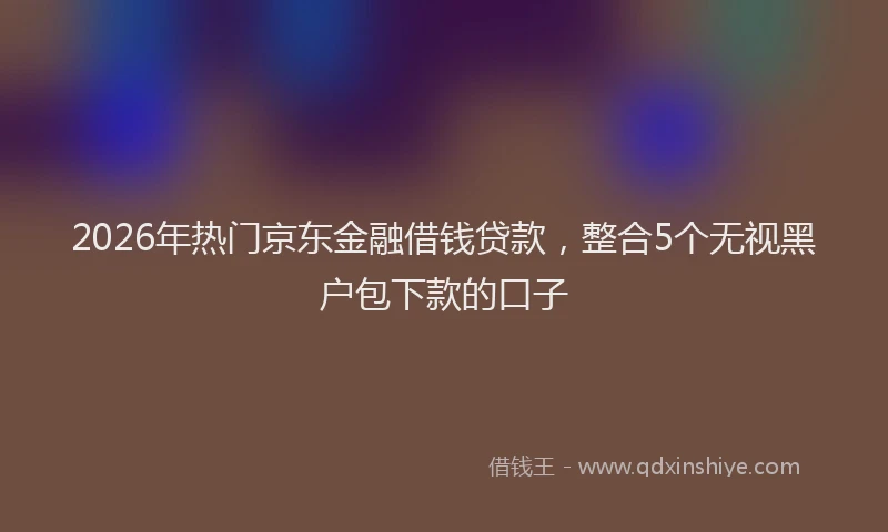 2026年热门京东金融借钱贷款，整合5个无视黑户包下款的口子