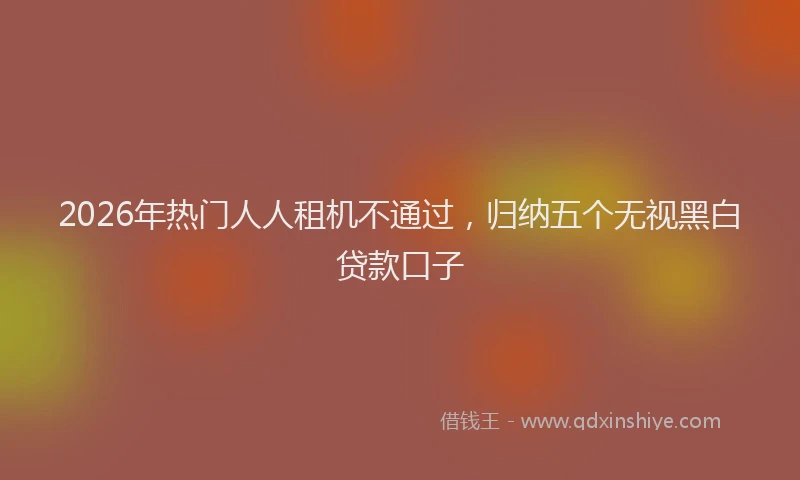2026年热门人人租机不通过，归纳五个无视黑白贷款口子