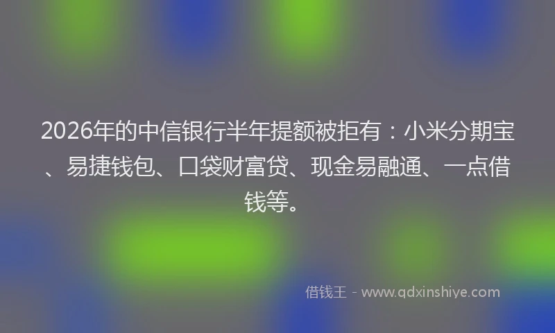 2026年的中信银行半年提额被拒有：小米分期宝、易捷钱包、口袋财富贷、现金易融通、一点借钱等。