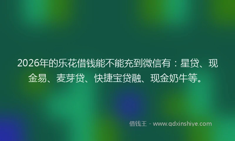2026年的乐花借钱能不能充到微信有：星贷、现金易、麦芽贷、快捷宝贷融、现金奶牛等。