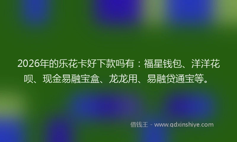 2026年的乐花卡好下款吗有：福星钱包、洋洋花呗、现金易融宝盒、龙龙用、易融贷通宝等。