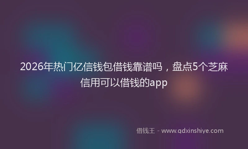 2026年热门亿信钱包借钱靠谱吗，盘点5个芝麻信用可以借钱的app