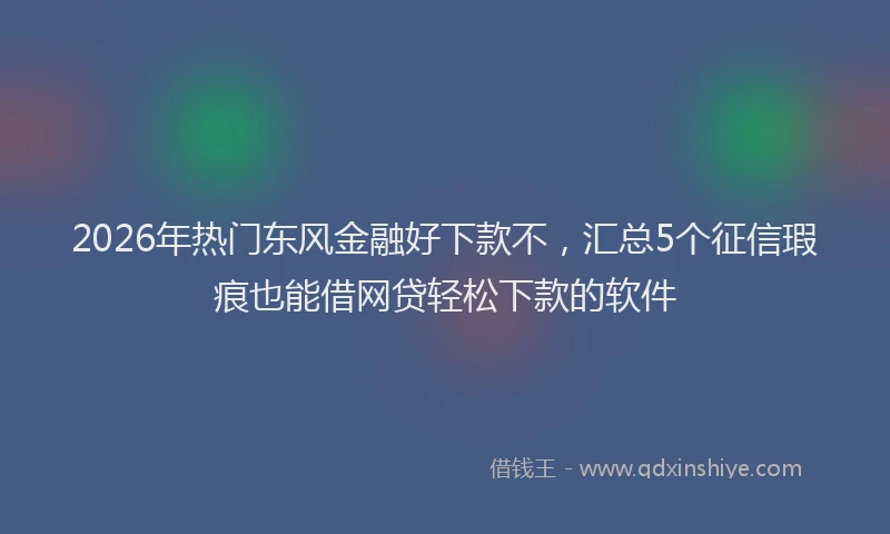 2026年热门东风金融好下款不，汇总5个征信瑕疵也能借网贷轻松下款的软件
