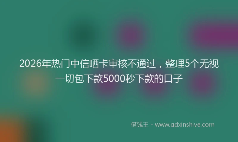 2026年热门中信晒卡审核不通过，整理5个无视一切包下款5000秒下款的口子