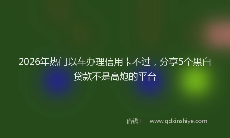 2026年热门以车办理信用卡不过，分享5个黑白贷款不是高炮的平台