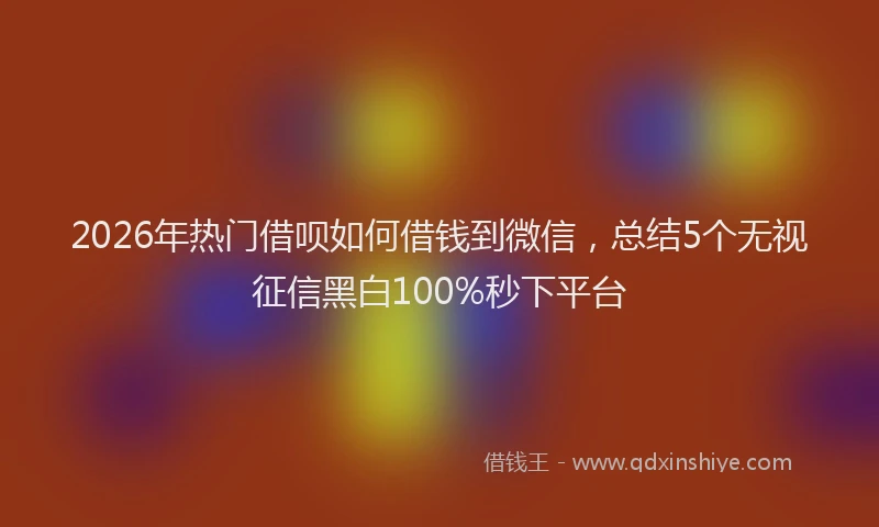 2026年热门借呗如何借钱到微信，总结5个无视征信黑白100%秒下平台