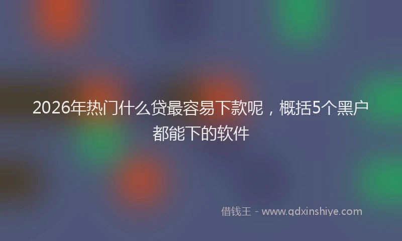 2026年热门什么贷最容易下款呢，概括5个黑户都能下的软件