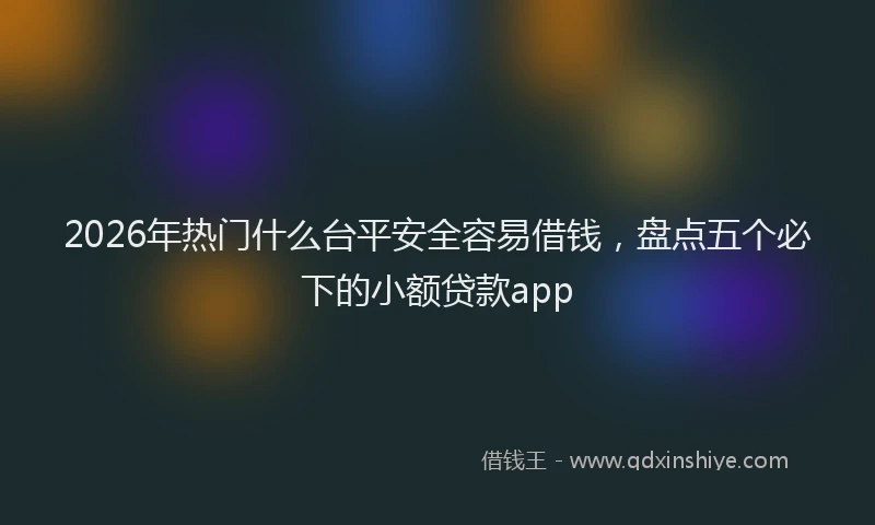 2026年热门什么台平安全容易借钱，盘点五个必下的小额贷款app
