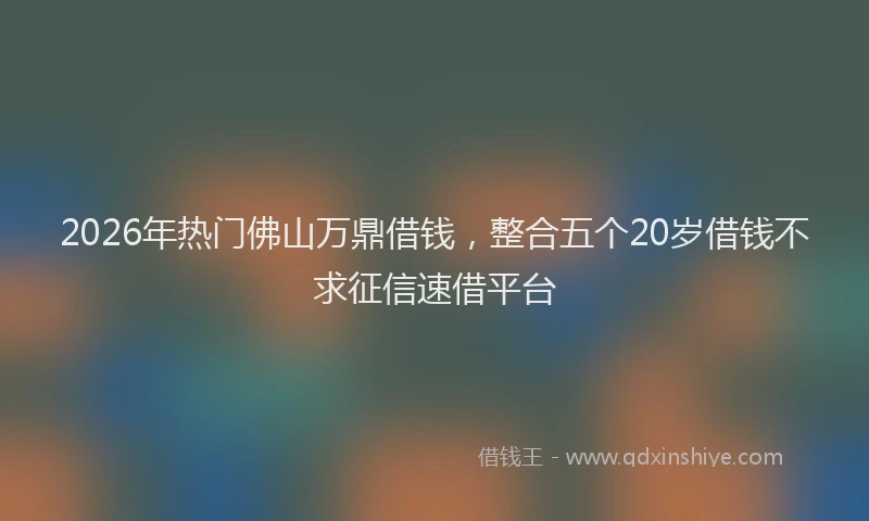 2026年热门佛山万鼎借钱，整合五个20岁借钱不求征信速借平台