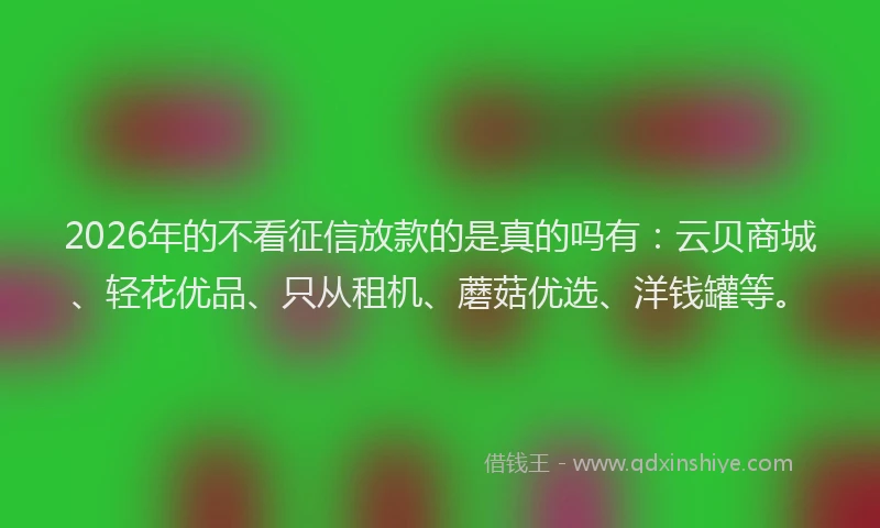 2026年的不看征信放款的是真的吗有：云贝商城、轻花优品、只从租机、蘑菇优选、洋钱罐等。
