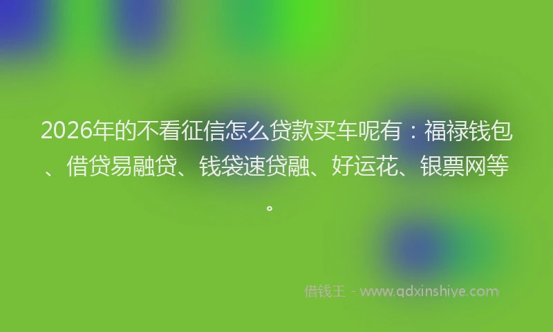 2026年的不看征信怎么贷款买车呢有：福禄钱包、借贷易融贷、钱袋速贷融、好运花、银票网等。