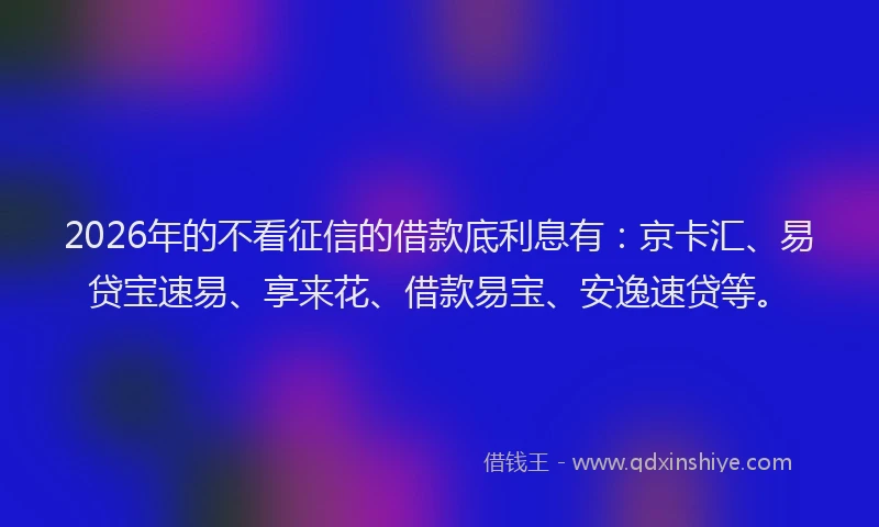 2026年的不看征信的借款底利息有：京卡汇、易贷宝速易、享来花、借款易宝、安逸速贷等。