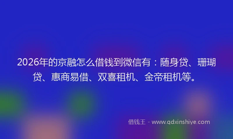 2026年的京融怎么借钱到微信有：随身贷、珊瑚贷、惠商易借、双喜租机、金帝租机等。