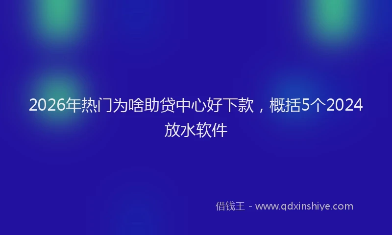 2026年热门为啥助贷中心好下款，概括5个2024放水软件