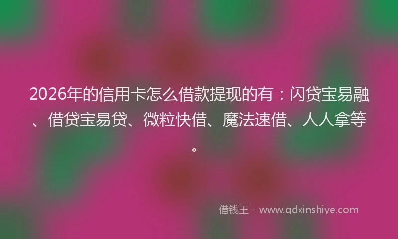 2026年的信用卡怎么借款提现的有：闪贷宝易融、借贷宝易贷、微粒快借、魔法速借、人人拿等。