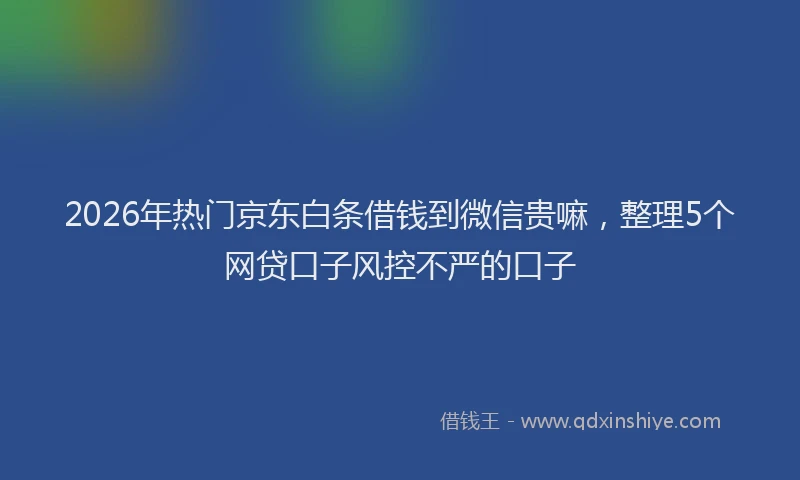 2026年热门京东白条借钱到微信贵嘛，整理5个网贷口子风控不严的口子