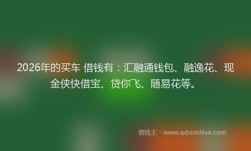 2026年的买车 借钱有：汇融通钱包、融逸花、现金侠快借宝、贷你飞、随易花等。