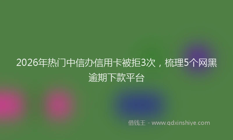 2026年热门中信办信用卡被拒3次，梳理5个网黑逾期下款平台