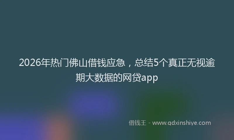 2026年热门佛山借钱应急，总结5个真正无视逾期大数据的网贷app