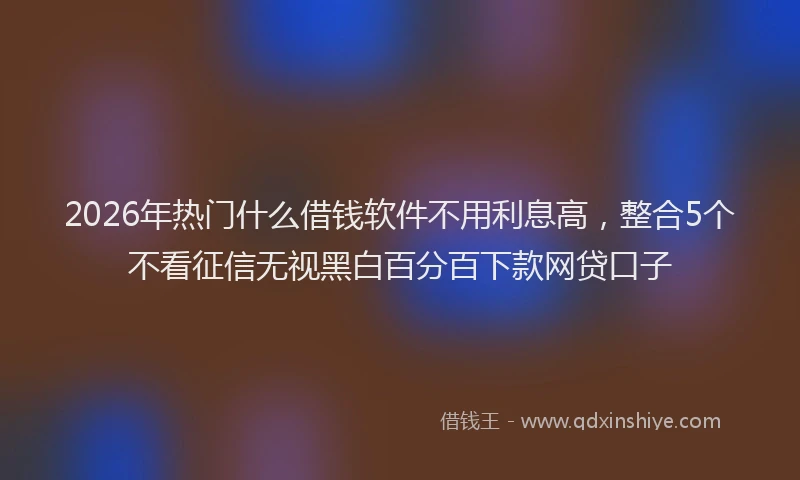 2026年热门什么借钱软件不用利息高，整合5个不看征信无视黑白百分百下款网贷口子