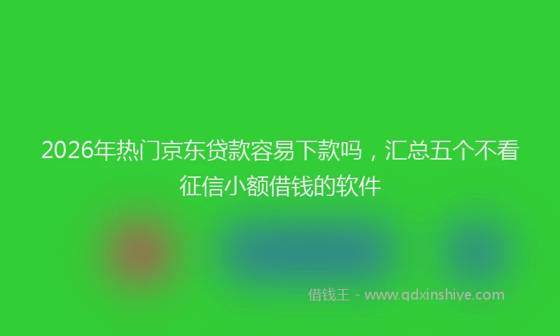 2026年热门京东贷款容易下款吗，汇总五个不看征信小额借钱的软件