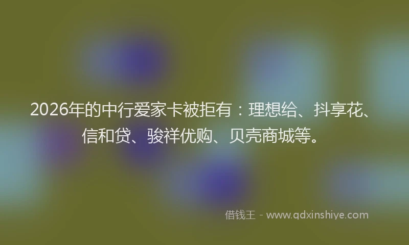 2026年的中行爱家卡被拒有：理想给、抖享花、信和贷、骏祥优购、贝壳商城等。
