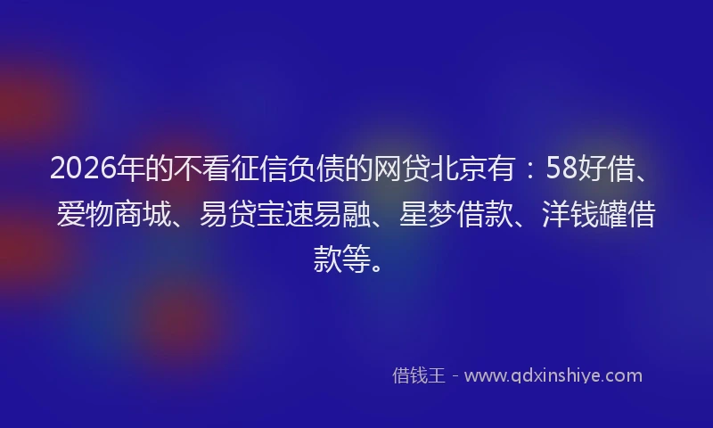 2026年的不看征信负债的网贷北京有：58好借、爱物商城、易贷宝速易融、星梦借款、洋钱罐借款等。
