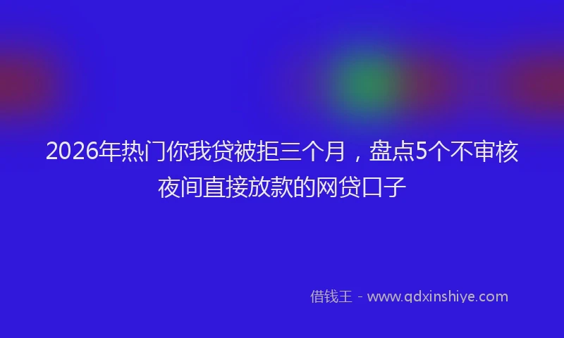 2026年热门你我贷被拒三个月，盘点5个不审核夜间直接放款的网贷口子