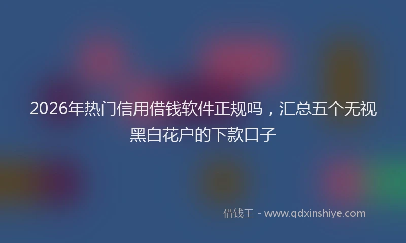 2026年热门信用借钱软件正规吗，汇总五个无视黑白花户的下款口子
