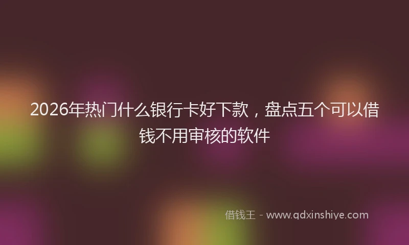 2026年热门什么银行卡好下款，盘点五个可以借钱不用审核的软件