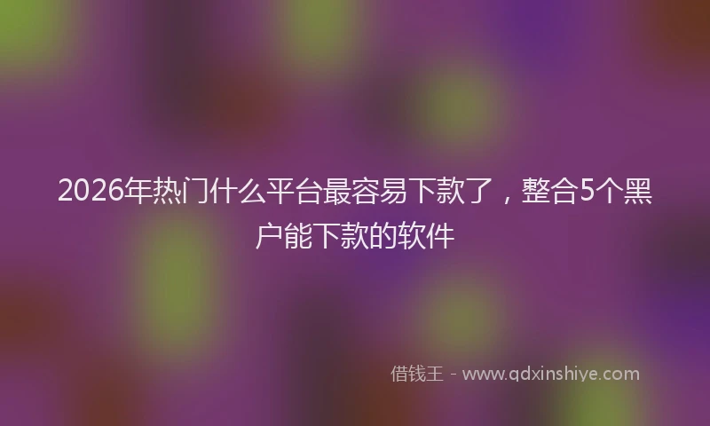2026年热门什么平台最容易下款了，整合5个黑户能下款的软件