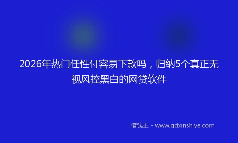 2026年热门任性付容易下款吗，归纳5个真正无视风控黑白的网贷软件