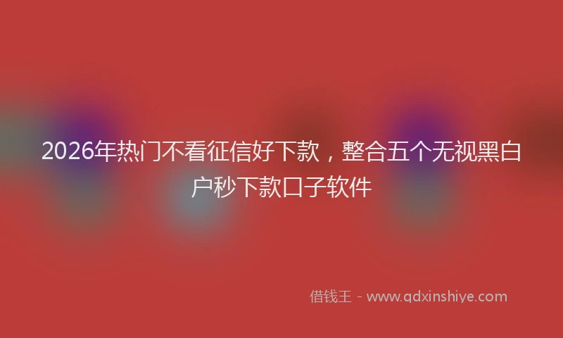 2026年热门不看征信好下款，整合五个无视黑白户秒下款口子软件