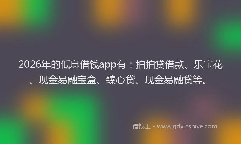 2026年的低息借钱app有：拍拍贷借款、乐宝花、现金易融宝盒、臻心贷、现金易融贷等。