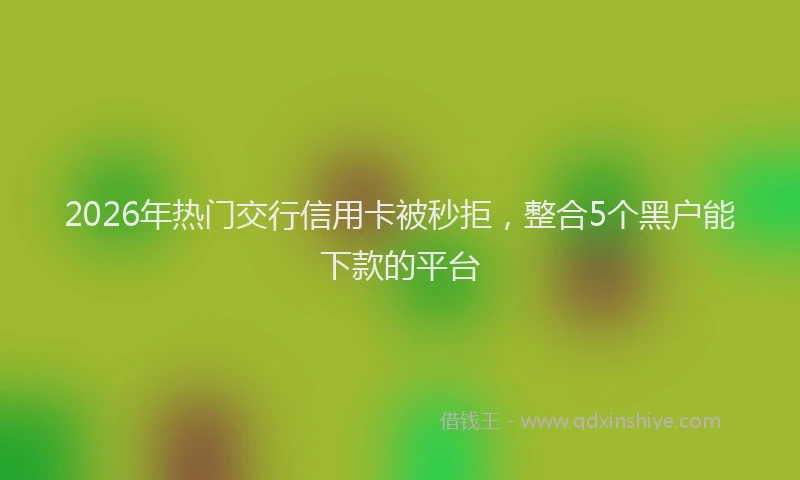 2026年热门交行信用卡被秒拒，整合5个黑户能下款的平台