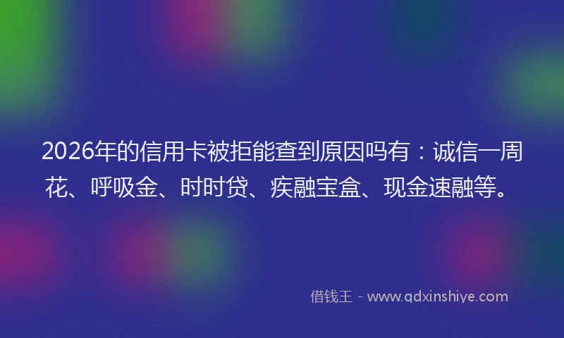 2026年的信用卡被拒能查到原因吗有：诚信一周花、呼吸金、时时贷、疾融宝盒、现金速融等。