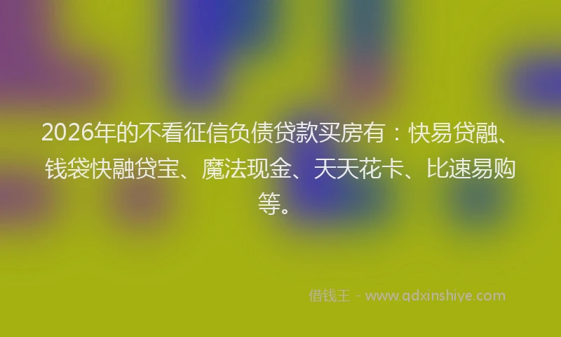 2026年的不看征信负债贷款买房有：快易贷融、钱袋快融贷宝、魔法现金、天天花卡、比速易购等。