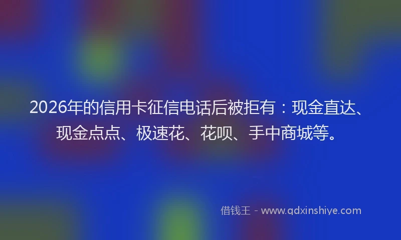 2026年的信用卡征信电话后被拒有：现金直达、现金点点、极速花、花呗、手中商城等。
