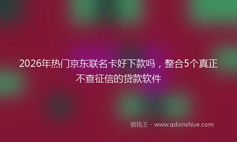 2026年热门京东联名卡好下款吗，整合5个真正不查征信的贷款软件